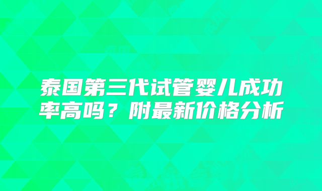 泰国第三代试管婴儿成功率高吗？附最新价格分析