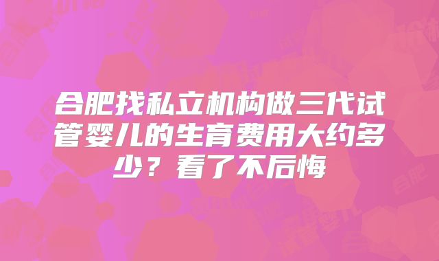 合肥找私立机构做三代试管婴儿的生育费用大约多少？看了不后悔