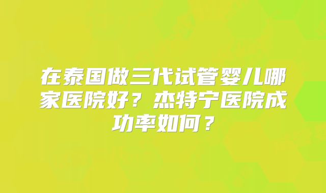 在泰国做三代试管婴儿哪家医院好？杰特宁医院成功率如何？