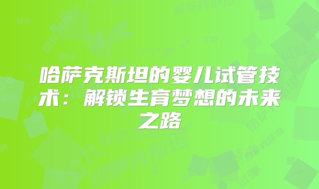 哈萨克斯坦的婴儿试管技术：解锁生育梦想的未来之路