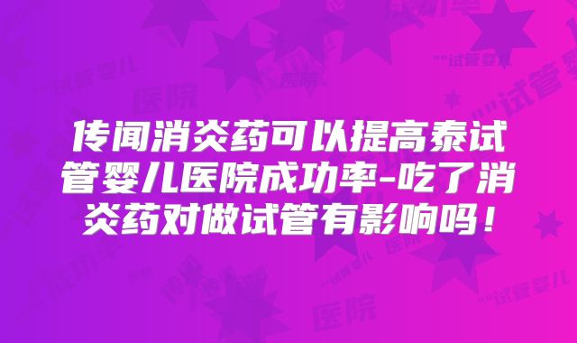 传闻消炎药可以提高泰试管婴儿医院成功率-吃了消炎药对做试管有影响吗！