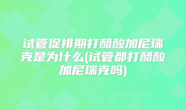 试管促排期打醋酸加尼瑞克是为什么(试管都打醋酸加尼瑞克吗)