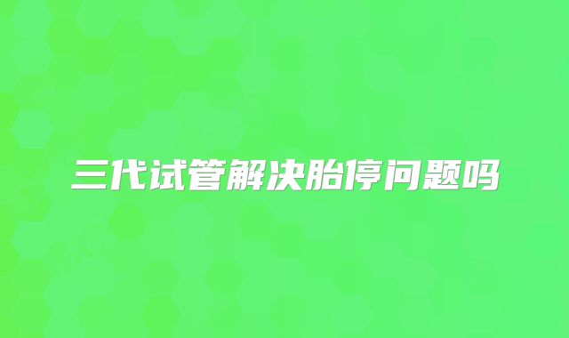 三代试管解决胎停问题吗