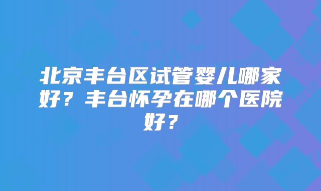 北京丰台区试管婴儿哪家好？丰台怀孕在哪个医院好？