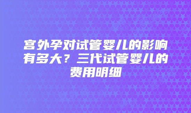 宫外孕对试管婴儿的影响有多大？三代试管婴儿的费用明细