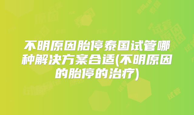 不明原因胎停泰国试管哪种解决方案合适(不明原因的胎停的治疗)