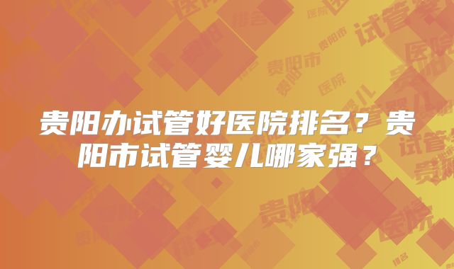 贵阳办试管好医院排名？贵阳市试管婴儿哪家强？