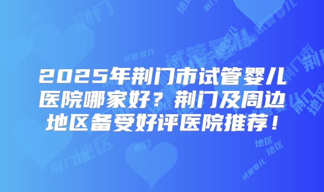 2025年荆门市试管婴儿医院哪家好?荆门及周边地区备受好评医院推荐!