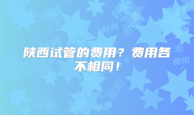陕西试管的费用?费用各不相同!