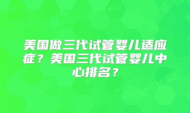 美国做三代试管婴儿适应症？美国三代试管婴儿中心排名？