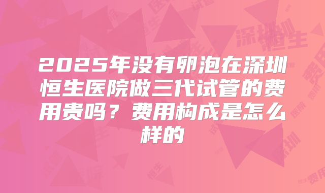 2025年没有卵泡在深圳恒生医院做三代试管的费用贵吗?费用构成是怎么样的