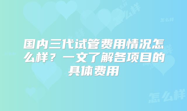 国内三代试管费用情况怎么样？一文了解各项目的具体费用