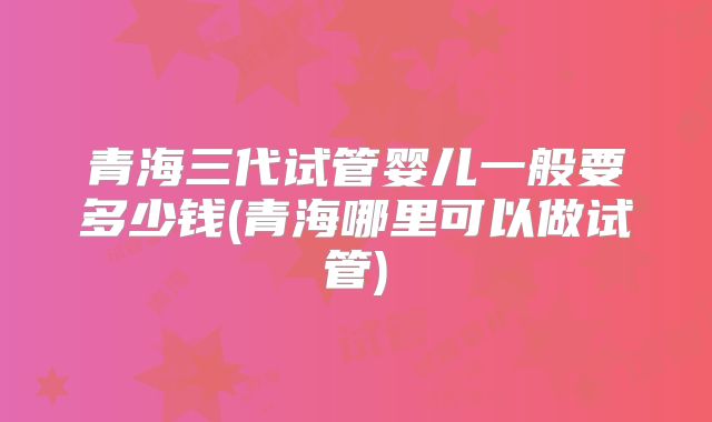 青海三代试管婴儿一般要多少钱(青海哪里可以做试管)
