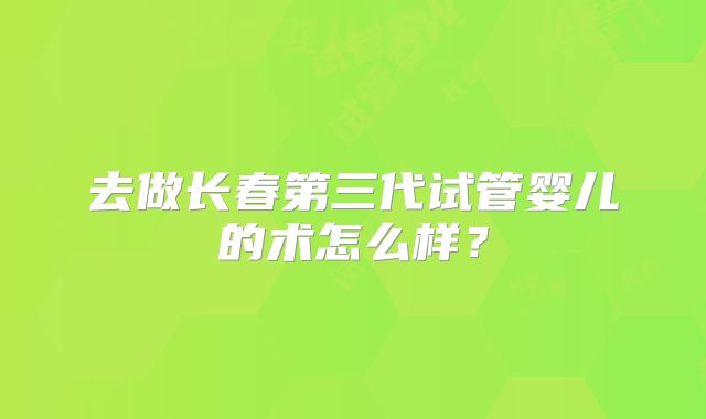 去做长春第三代试管婴儿的术怎么样？