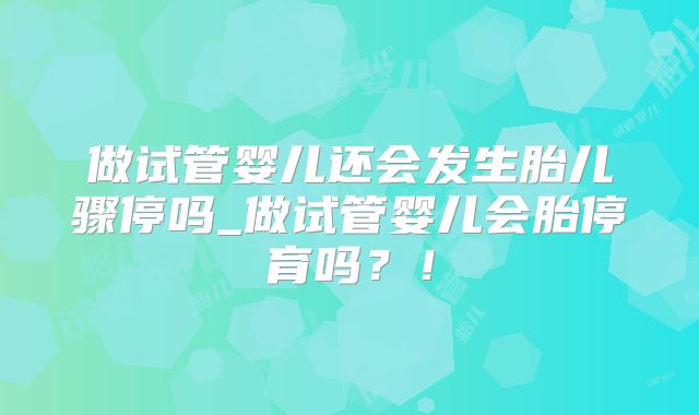 做试管婴儿还会发生胎儿骤停吗_做试管婴儿会胎停育吗？！