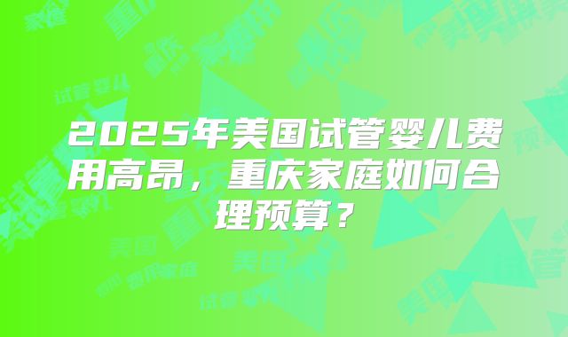2025年美国试管婴儿费用高昂，重庆家庭如何合理预算？