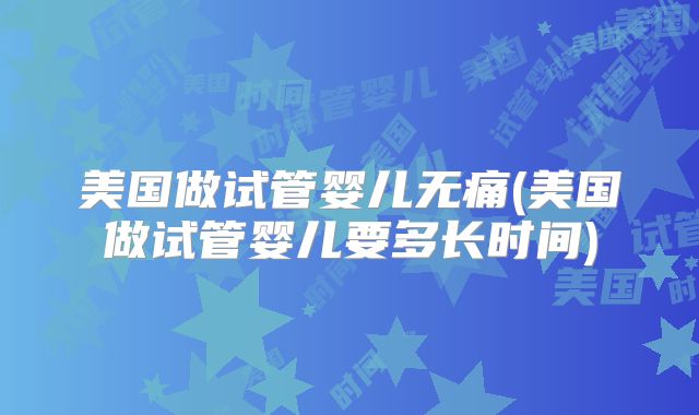 美国做试管婴儿无痛(美国做试管婴儿要多长时间)