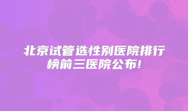北京试管选性别医院排行榜前三医院公布!