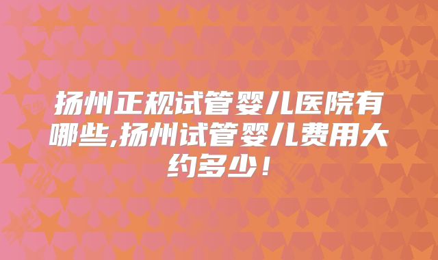 扬州正规试管婴儿医院有哪些,扬州试管婴儿费用大约多少！