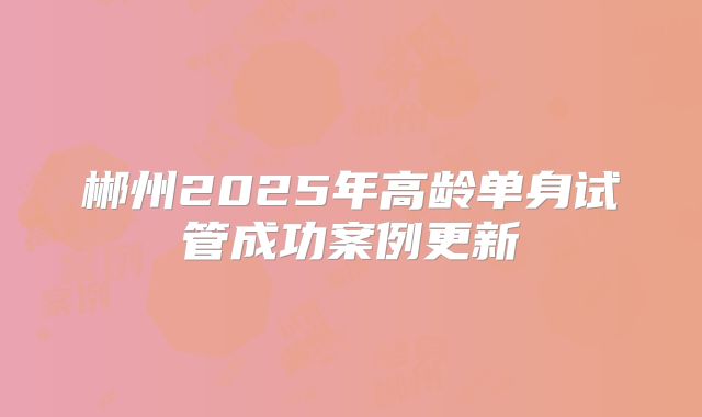 郴州2025年高龄单身试管成功案例更新