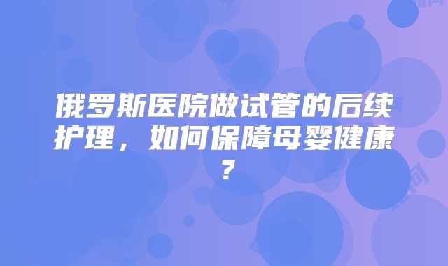 俄罗斯医院做试管的后续护理，如何保障母婴健康？