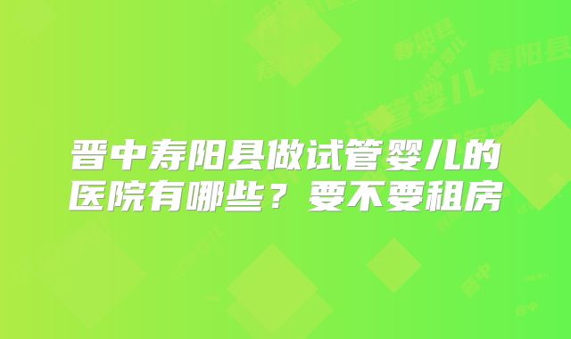 晋中寿阳县做试管婴儿的医院有哪些？要不要租房