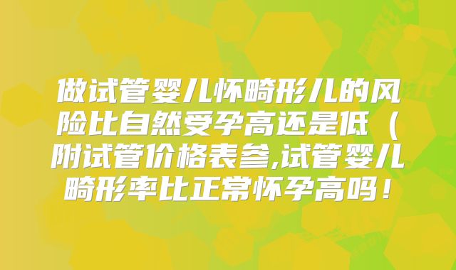 做试管婴儿怀畸形儿的风险比自然受孕高还是低（附试管价格表参,试管婴儿畸形率比正常怀孕高吗！