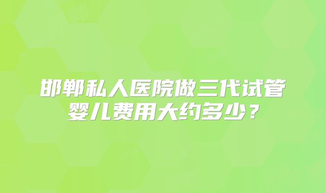 邯郸私人医院做三代试管婴儿费用大约多少?