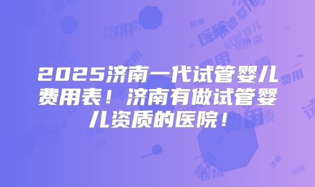2025济南一代试管婴儿费用表！济南有做试管婴儿资质的医院！
