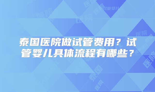 泰国医院做试管费用？试管婴儿具体流程有哪些？