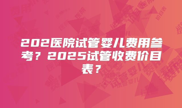 202医院试管婴儿费用参考？2025试管收费价目表？