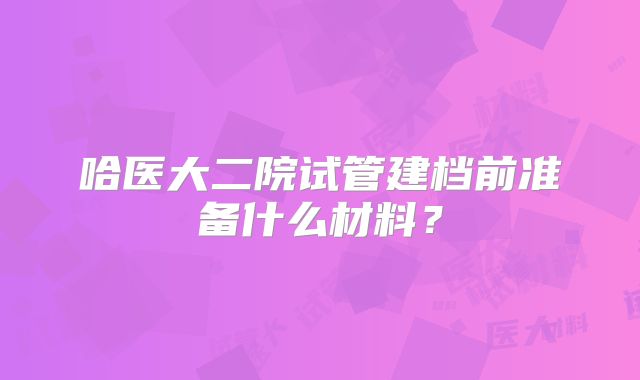 哈医大二院试管建档前准备什么材料？