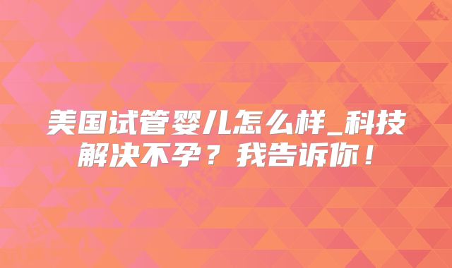 美国试管婴儿怎么样_科技解决不孕?我告诉你!