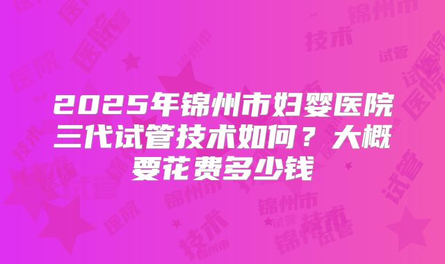 2025年锦州市妇婴医院三代试管技术如何？大概要花费多少钱