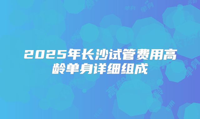 2025年长沙试管费用高龄单身详细组成