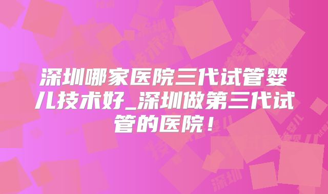深圳哪家医院三代试管婴儿技术好_深圳做第三代试管的医院!