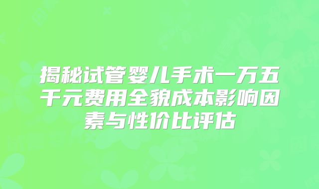 揭秘试管婴儿手术一万五千元费用全貌成本影响因素与性价比评估