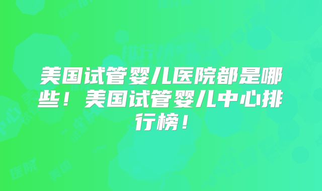 美国试管婴儿医院都是哪些！美国试管婴儿中心排行榜！