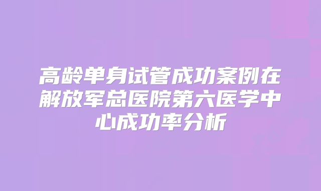 高龄单身试管成功案例在解放军总医院第六医学中心成功率分析