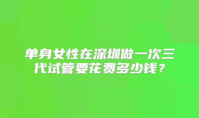 单身女性在深圳做一次三代试管要花费多少钱？