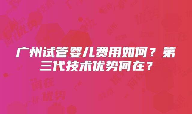 广州试管婴儿费用如何？第三代技术优势何在？