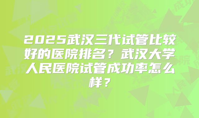 2025武汉三代试管比较好的医院排名？武汉大学人民医院试管成功率怎么样？