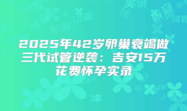 2025年42岁卵巢衰竭做三代试管逆袭：吉安15万花费怀孕实录