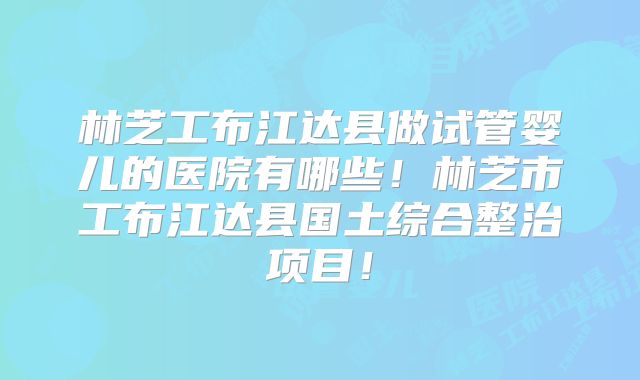 林芝工布江达县做试管婴儿的医院有哪些!林芝市工布江达县国土综合整治项目!