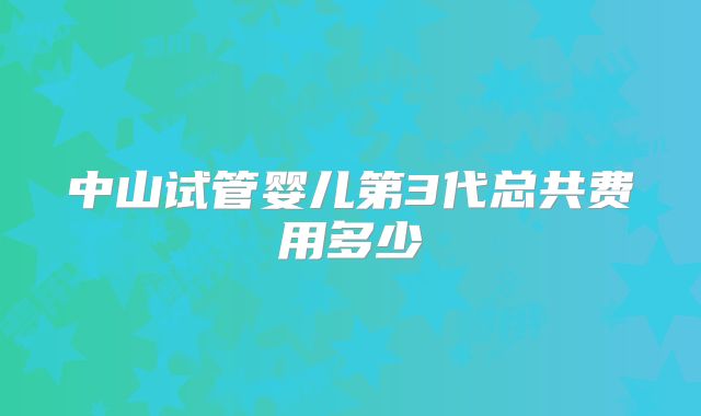 中山试管婴儿第3代总共费用多少