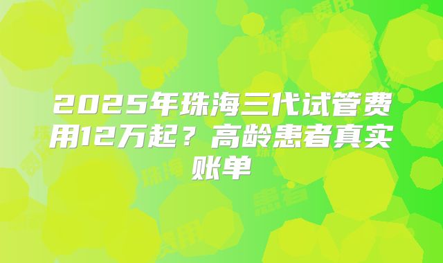 2025年珠海三代试管费用12万起？高龄患者真实账单