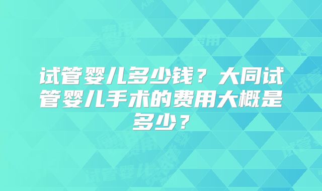 试管婴儿多少钱？大同试管婴儿手术的费用大概是多少？