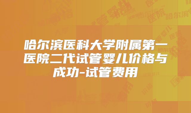 哈尔滨医科大学附属第一医院二代试管婴儿价格与成功-试管费用