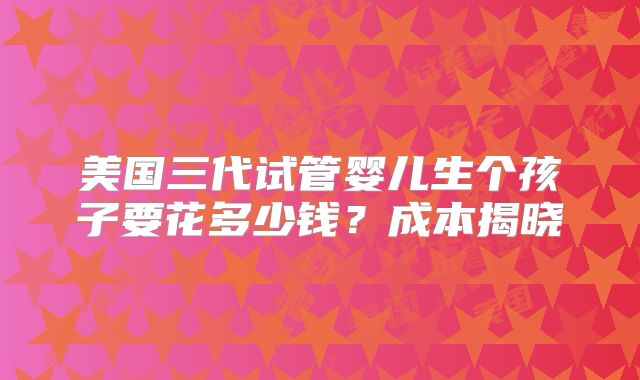 美国三代试管婴儿生个孩子要花多少钱？成本揭晓