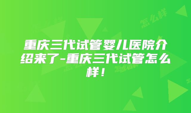 重庆三代试管婴儿医院介绍来了-重庆三代试管怎么样！